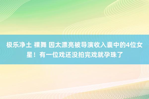 极乐净土 裸舞 因太漂亮被导演收入囊中的4位女星！有一位戏还没拍完戏就孕珠了