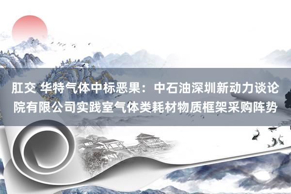 肛交 华特气体中标恶果：中石油深圳新动力谈论院有限公司实践室气体类耗材物质框架采购阵势