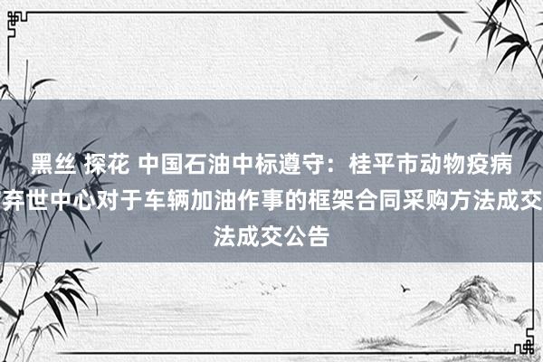 黑丝 探花 中国石油中标遵守：桂平市动物疫病退缩弃世中心对于车辆加油作事的框架合同采购方法成交公告