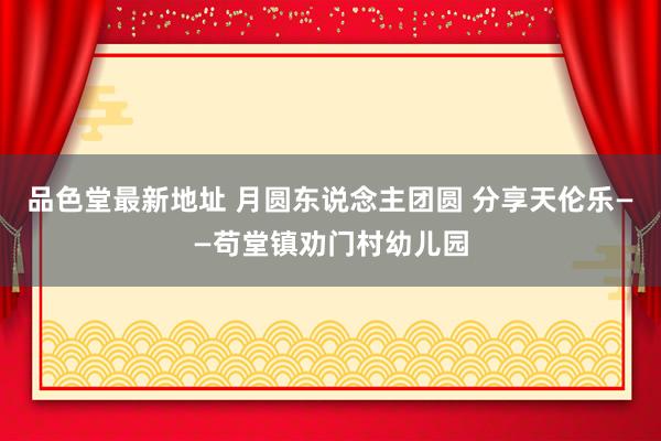 品色堂最新地址 月圆东说念主团圆 分享天伦乐——苟堂镇劝门村幼儿园