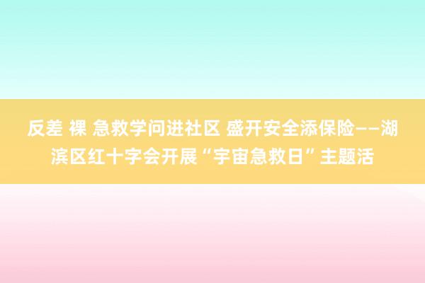 反差 裸 急救学问进社区 盛开安全添保险——湖滨区红十字会开展“宇宙急救日”主题活