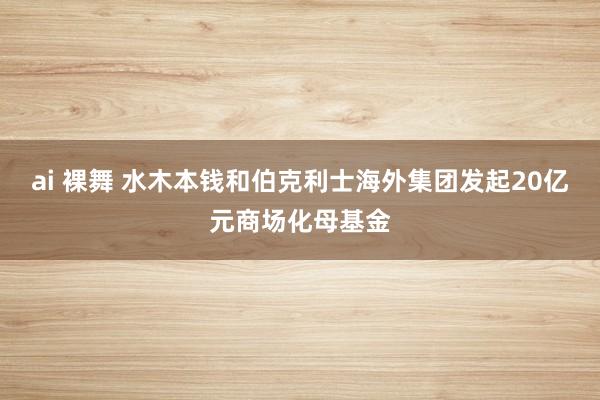 ai 裸舞 水木本钱和伯克利士海外集团发起20亿元商场化母基金