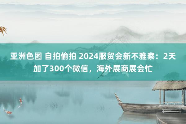 亚洲色图 自拍偷拍 2024服贸会新不雅察：2天加了300个微信，海外展商展会忙