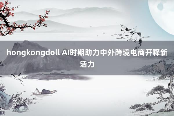 hongkongdoll AI时期助力中外跨境电商开释新活力