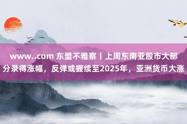 www..com 东盟不雅察丨上周东南亚股市大部分录得涨幅，反弹或握续至2025年，亚洲货币大涨