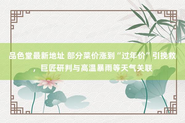 品色堂最新地址 部分菜价涨到“过年价”引挽救，巨匠研判与高温暴雨等天气关联