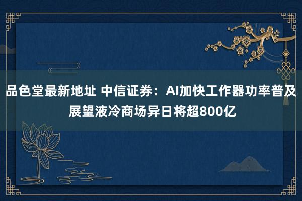 品色堂最新地址 中信证券：AI加快工作器功率普及 展望液冷商场异日将超800亿