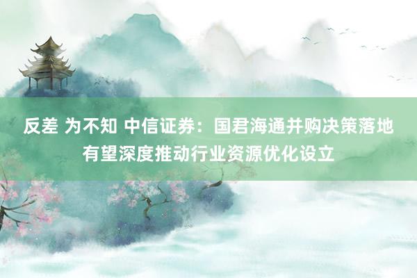 反差 为不知 中信证券：国君海通并购决策落地有望深度推动行业资源优化设立