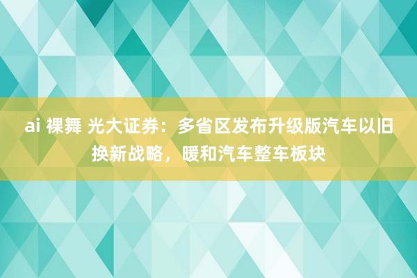 ai 裸舞 光大证券：多省区发布升级版汽车以旧换新战略，暖和汽车整车板块