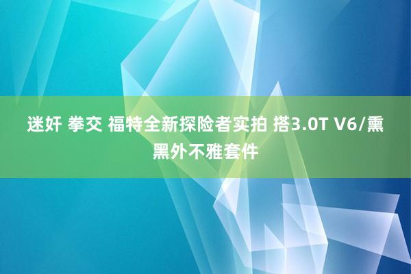 迷奸 拳交 福特全新探险者实拍 搭3.0T V6/熏黑外不雅套件