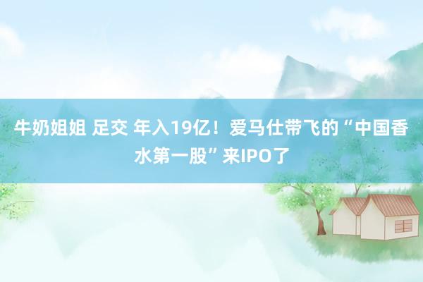 牛奶姐姐 足交 年入19亿！爱马仕带飞的“中国香水第一股”来IPO了