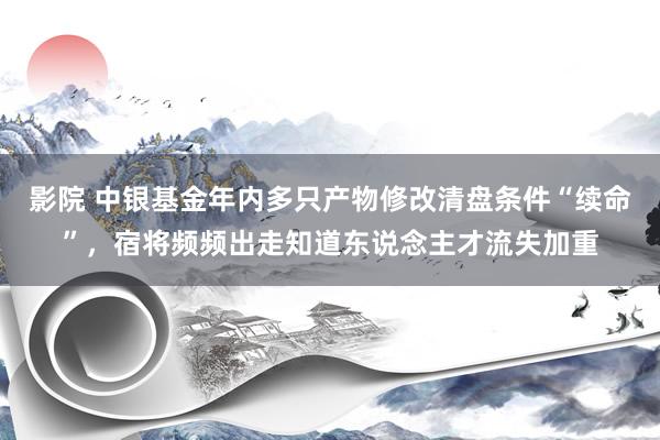 影院 中银基金年内多只产物修改清盘条件“续命”，宿将频频出走知道东说念主才流失加重