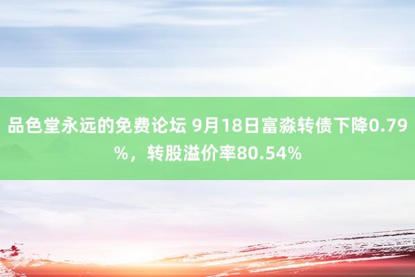 品色堂永远的免费论坛 9月18日富淼转债下降0.79%，转股溢价率80.54%