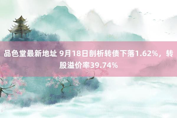 品色堂最新地址 9月18日剖析转债下落1.62%，转股溢价率39.74%