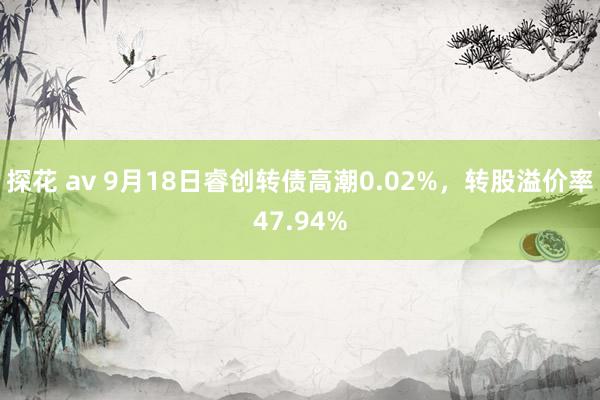 探花 av 9月18日睿创转债高潮0.02%，转股溢价率47.94%