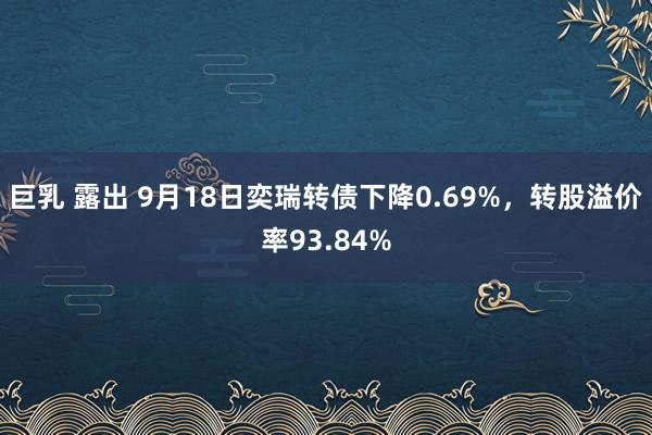 巨乳 露出 9月18日奕瑞转债下降0.69%，转股溢价率93.84%