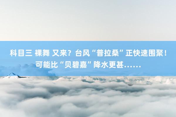 科目三 裸舞 又来？台风“普拉桑”正快速围聚！可能比“贝碧嘉”降水更甚……