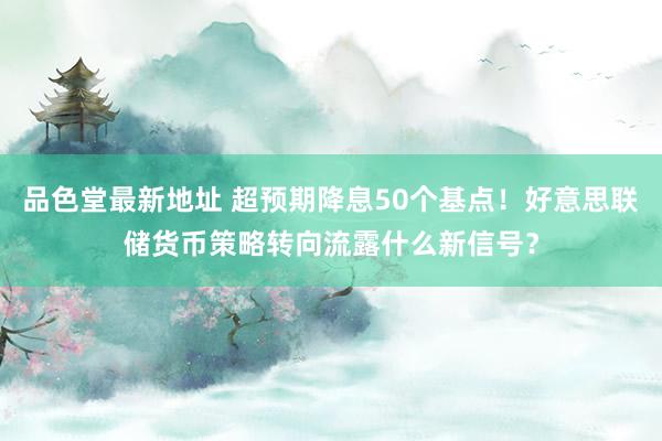 品色堂最新地址 超预期降息50个基点！好意思联储货币策略转向流露什么新信号？