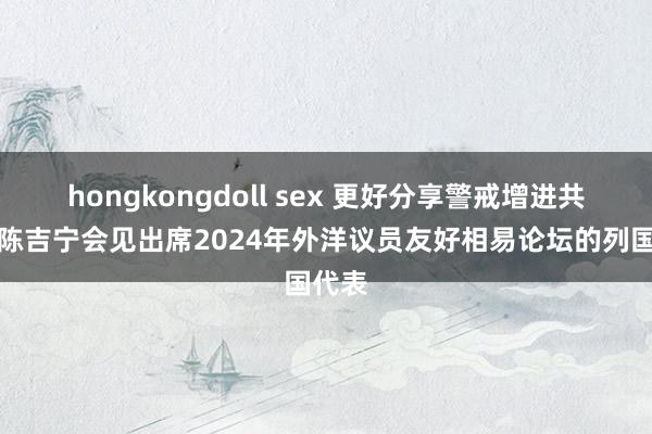 hongkongdoll sex 更好分享警戒增进共鸣！陈吉宁会见出席2024年外洋议员友好相易论坛的列国代表