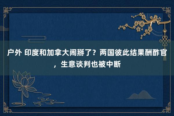 户外 印度和加拿大闹掰了？两国彼此结果酬酢官，生意谈判也被中断