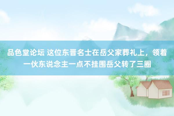 品色堂论坛 这位东晋名士在岳父家葬礼上，领着一伙东说念主一点不挂围岳父转了三圈