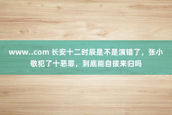 www..com 长安十二时辰是不是演错了，张小敬犯了十恶罪，到底能自拔来归吗