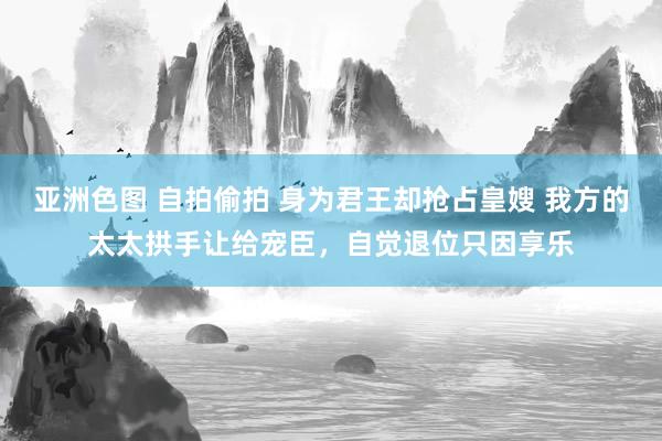 亚洲色图 自拍偷拍 身为君王却抢占皇嫂 我方的太太拱手让给宠臣，自觉退位只因享乐