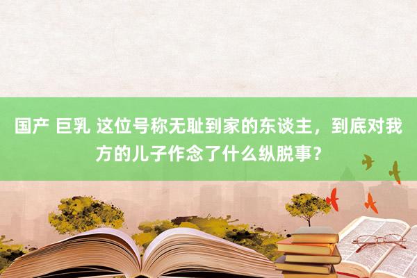 国产 巨乳 这位号称无耻到家的东谈主，到底对我方的儿子作念了什么纵脱事？