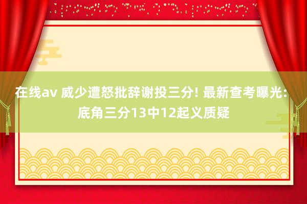 在线av 威少遭怒批辞谢投三分! 最新查考曝光: 底角三分13中12起义质疑