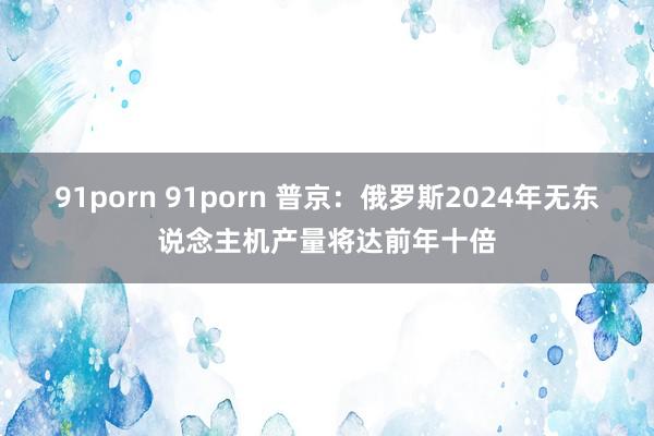 91porn 91porn 普京：俄罗斯2024年无东说念主机产量将达前年十倍