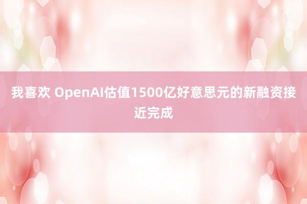 我喜欢 OpenAI估值1500亿好意思元的新融资接近完成