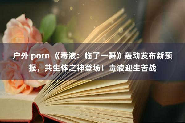 户外 porn 《毒液：临了一舞》轰动发布新预报，共生体之神登场！毒液迎生苦战