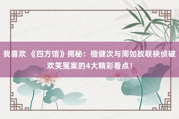 我喜欢 《四方馆》揭秘：檀健次与周如故联袂侦破欢笑冤案的4大精彩看点！