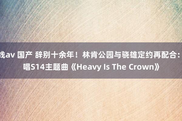 在线av 国产 辞别十余年！林肯公园与骁雄定约再配合：献唱S14主题曲《Heavy Is The Crown》