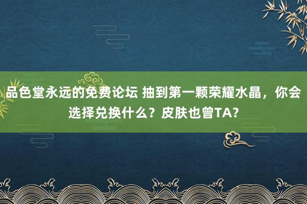 品色堂永远的免费论坛 抽到第一颗荣耀水晶，你会选择兑换什么？皮肤也曾TA？