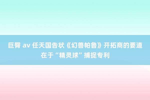 巨臀 av 任天国告状《幻兽帕鲁》开拓商的要道在于“精灵球”捕捉专利