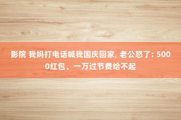 影院 我妈打电话喊我国庆回家, 老公怒了: 5000红包、一万过节费给不起