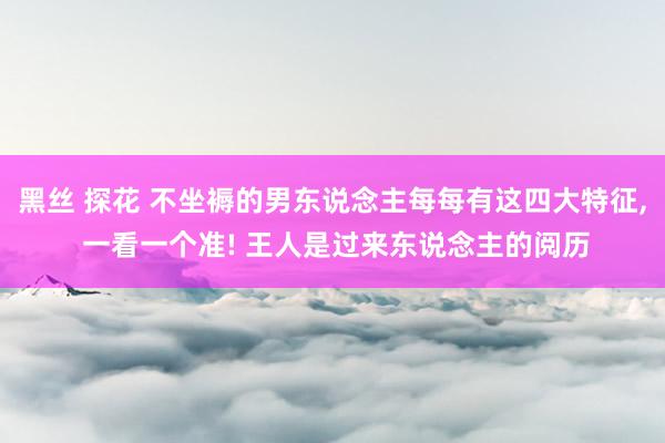 黑丝 探花 不坐褥的男东说念主每每有这四大特征， 一看一个准! 王人是过来东说念主的阅历