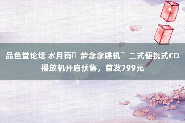 品色堂论坛 水月雨・梦念念碟机・二式便携式CD播放机开启预售，首发799元