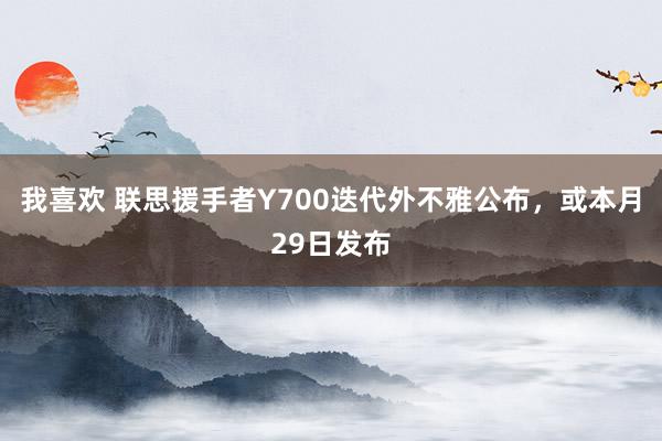 我喜欢 联思援手者Y700迭代外不雅公布，或本月29日发布