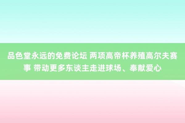 品色堂永远的免费论坛 两项高帝杯养殖高尔夫赛事 带动更多东谈主走进球场、奉献爱心