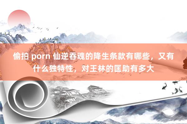 偷拍 porn 仙逆吞魂的降生条款有哪些，又有什么独特性，对王林的匡助有多大