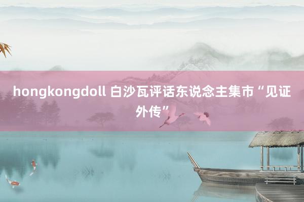 hongkongdoll 白沙瓦评话东说念主集市“见证外传”