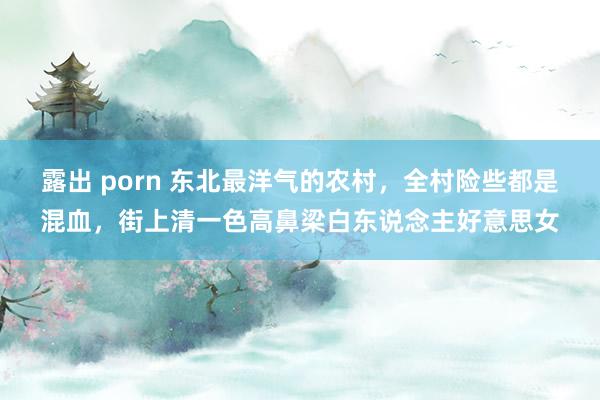 露出 porn 东北最洋气的农村，全村险些都是混血，街上清一色高鼻梁白东说念主好意思女