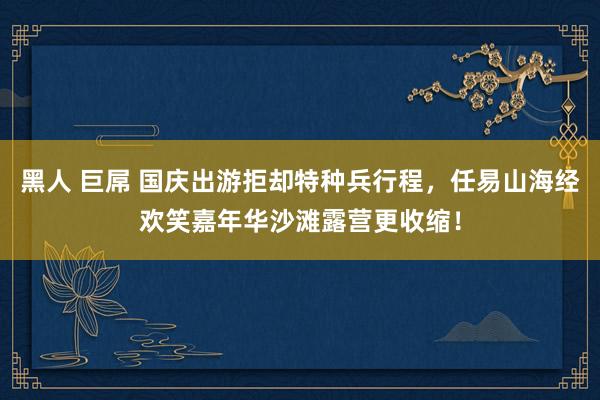 黑人 巨屌 国庆出游拒却特种兵行程，任易山海经欢笑嘉年华沙滩露营更收缩！