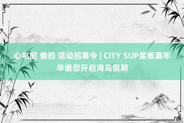 心电图 偷拍 活动招募令 | CITY SUP桨板嘉年华邀您开启海岛假期