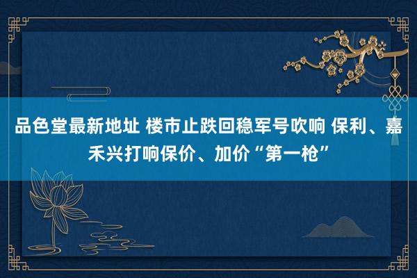 品色堂最新地址 楼市止跌回稳军号吹响 保利、嘉禾兴打响保价、加价“第一枪”