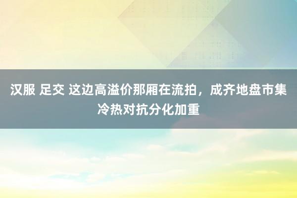 汉服 足交 这边高溢价那厢在流拍，成齐地盘市集冷热对抗分化加重