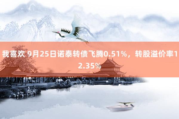 我喜欢 9月25日诺泰转债飞腾0.51%，转股溢价率12.35%