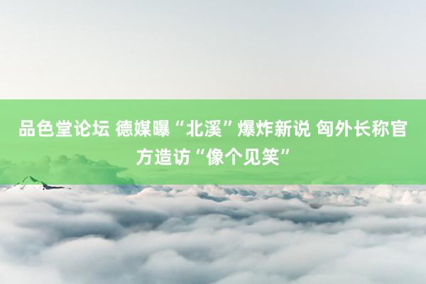 品色堂论坛 德媒曝“北溪”爆炸新说 匈外长称官方造访“像个见笑”